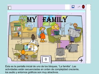 Ésta es la pantalla inicial de uno de los bloques, “La familia”. Las actividades están secuenciadas en orden de complejidad creciente, los audio y entornos gráficos son muy atractivos.
