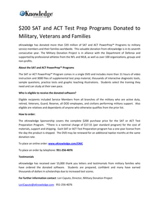 $200 SAT and ACT Test Prep Programs Donated to
Military, Veterans and Families
eKnowledge has donated more than $39 million of SAT and ACT PowerPrep™ Programs to military
service members and their families worldwide. This valuable donation from eKnowledge is in its seventh
consecutive year. The Military Donation Project is in alliance with the Department of Defense and
supported by professional athletes from the NFL and MLB, as well as over 100 organizations, groups and
non-profits.

About the SAT and ACT PowerPrep™ Programs

The SAT or ACT PowerPrep™ Program comes in a single DVD and includes more than 11 hours of video
instruction and 3000 files of supplemental test prep material, thousands of interactive diagnostic tools,
sample questions, practice tests and graphic teaching illustrations. Students select the training they
need and can study at their own pace.

Who is eligible to receive the donated software?

Eligible recipients included Service Members from all branches of the military who are active duty,
retired, Veterans, Guard, Reserve, all DOD employees, and civilians performing military support. Also
eligible are relatives and dependants of anyone who otherwise qualifies from the prior list.

How to order:

The eKnowledge Sponsorship covers the complete $200 purchase price for the SAT or ACT Test
Preparation Program. *There is a nominal charge of $17.55 (per standard program) for the cost of
materials, support and shipping. Each SAT or ACT Test Preparation program has a one-year license from
the day the product is shipped. The DVD may be renewed for an additional twelve months at the same
donation rate.

To place an online order: www.eKnowledge.com/CNIC

To place an order by telephone: 951-256-4076

Testimonials

eKnowledge has received over 55,000 thank you letters and testimonials from military families who
have ordered the donated software. Students are prepared, confident and many have earned
thousands of dollars in scholarships due to increased test scores.

For further information contact: Lori Caputo, Director, Military Donation Project

LoriCaputo@eKnowledge.com 951-256-4076
 