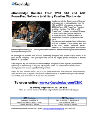 eKnowledge Donates Free* $200 SAT and ACT
PowerPrep Software to Military Families Worldwide
                                                       In alliance with the Department of Defense
                                                       and supported by caring athletes from the
                                                       NFL and MLB, eKnowledge is donating
                                                       $200 SAT and ACT PowerPrep Programs
                                                       to Military families. The SAT or ACT
                                                       PowerPrep™ includes more than 11 hours
                                                       of video instruction, sample questions,
                                                       and practice tests. Students select the
                                                       training they need and study at their own
                                                       pace.
                                                       Eligible recipients include Service Members
                                                       from all branches of the military who are
                                                       active duty, retired, Veterans, Guard,
                                                       Reserve, all DOD employees, and civilians
performing military support. Also eligible are relatives and dependants of anyone who otherwise
qualifies from the prior list.

eKnowledge has donated over 200,000 PowerPrep Programs with a value of $39 Million, at no
profit to the company. This gift represents one of the largest private donations to Military
families in US history.

Great program! My son used the DVD and scored high enough on his SAT to get a 4 year academic
scholarship to the University of Maryland. My daughter is next and we hope for the same outcome.
Thank you so much for your support of military families!

Great!! Any extra help with the SAT and or ACT is greatly appreciated. After joining the military and being
out of the class room for 4 years I realized that I need to touch up on my Math and English. eKnowledge
and the NFL gave me a chance to do just that. THANK YOU!!



    To order online: www.eKnowledge.com/CNIC
                          To order by telephone call: 951-256-4076
          *There is a nominal charge of $17.55 per program for the cost of materials & shipping




                SAT Test Dates                                          ACT Test Dates
            October 6, November 3                               Sept 8, October 27, December 8
       January 26, March 9, May 4, June 1                           Feb 9, April 13, June 8
          Exam is 3 hours 45 minutes                              Exam is 2 hours 55 minutes

For further information contact: Lori Caputo, LoriCaputo@eKnowledge.com 951-256-4076
 