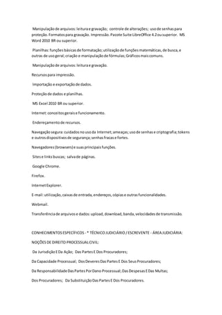 Manipulação de arquivos: leitura e gravação; controle de alterações; uso de senhas para 
proteção. Formatos para gravação. Impressão. Pacote Suite LibreOffice 4.2 ou superior. MS 
Word 2010 BR ou superior. 
Planilhas: funções básicas de formatação; utilização de funções matemáticas, de busca, e 
outras de uso geral; criação e manipulação de fórmulas; Gráficos mais comuns. 
Manipulação de arquivos: leitura e gravação. 
Recursos para impressão. 
Importação e exportação de dados. 
Proteção de dados e planilhas. 
MS Excel 2010 BR ou superior. 
Internet: conceitos gerais e funcionamento. 
Endereçamento de recursos. 
Navegação segura: cuidados no uso da Internet; ameaças; uso de senhas e criptografia; tokens 
e outros dispositivos de segurança; senhas fracas e fortes. 
Navegadores (browsers) e suas principais funções. 
Sites e links buscas; salva de páginas. 
Google Chrome. 
Firefox. 
Internet Explorer. 
E-mail: utilização, caixas de entrada, endereços, cópias e outras funcionalidades. 
Webmail. 
Transferência de arquivos e dados: upload, download, banda, velocidades de transmissão. 
CONHECIMENTOS ESPECÍFICOS - * TÉCNICO JUDICIÁRIO / ESCREVENTE - ÁREA JUDICIÁRIA: 
NOÇÕES DE DIREITO PROCESSUAL CIVIL: 
Da Jurisdição E Da Ação; Das Partes E Dos Procuradores; 
Da Capacidade Processual; Dos Deveres Das Partes E Dos Seus Procuradores; 
Da Responsabilidade Das Partes Por Dano Processual; Das Despesas E Das Multas; 
Dos Procuradores; Da Substituição Das Partes E Dos Procuradores. 
 