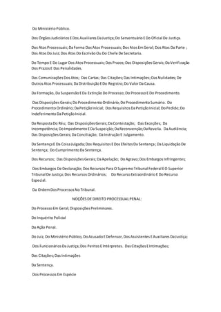 Do Ministério Público. 
Dos Órgãos Judiciários E Dos Auxiliares Da Justiça; Do Serventuário E Do Oficial De Justiça. 
Dos Atos Processuais; Da Forma Dos Atos Processuais; Dos Atos Em Geral; Dos Atos Da Parte ; 
Dos Atos Do Juiz; Dos Atos Do Escrivão Ou Do Chefe De Secretaria. 
Do Tempo E Do Lugar Dos Atos Processuais; Dos Prazos; Das Disposições Gerais; Da Verifi cação 
Dos Prazos E Das Penalidades. 
Das Comunicações Dos Atos; Das Cartas; Das Citações; Das Intimações; Das Nulidades; De 
Outros Atos Processuais; Da Distribuição E Do Registro; Do Valor Da Causa. 
Da Formação, Da Suspensão E Da Extinção Do Processo; Do Processo E Do Procedimento. 
Das Disposições Gerais; Do Procedimento Ordinário; Do Procedimento Sumário. Do 
Procedimento Ordinário; Da Petição Inicial; Dos Requisitos Da Petição Inicial; Do Pedido; Do 
Indeferimento Da Petição Inicial. 
Da Resposta Do Réu; Das Disposições Gerais; Da Contestação; Das Exceções; Da 
Incompetência; Do Impedimento E Da Suspeição; Da Reconvenção;Da Revelia. Da Audiência; 
Das Disposições Gerais; Da Conciliação; Da Instrução E Julgamento. 
Da Sentença E Da Coisa Julgada; Dos Requisitos E Dos Efeitos Da Sentença ; Da Liquidação De 
Sentença; Do Cumprimento Da Sentença . 
Dos Recursos; Das Disposições Gerais; Da Apelação; Do Agravo; Dos Embargos Infringentes; 
Dos Embargos De Declaração; Dos Recursos Para O Supremo Tribunal Federal E O Superior 
Tribunal De Justiça; Dos Recursos Ordinários; Do Recurso Extraordinário E Do Recurso 
Especial. 
Da Ordem Dos Processos No Tribunal. 
NOÇÕES DE DIREITO PROCESSUAL PENAL: 
Do Processo Em Geral; Disposições Preliminares. 
Do Inquérito Policial 
Da Ação Penal. 
Do Juiz, Do Ministério Público, Do Acusado E Defensor, Dos Assistentes E Auxiliares Da Justiça; 
Dos Funcionários Da Justiça; Dos Peritos E Intérpretes. Das Citações E Intimações; 
Das Citações; Das Intimações 
Da Sentença. 
Dos Processos Em Espécie 
 