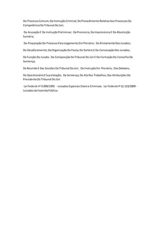 Do Processo Comum; Da Instrução Criminal; Do Procedimento Relativo Aos Processos Da 
Competência Do Tribunal Do Júri; 
Da Acusação E Da Instrução Preliminar; Da Pronúncia, Da Impronúncia E Da Absolvição 
Sumária; 
Da Preparação Do Processo Para Julgamento Em Plenário; Do Alistamento Dos Jurados; 
Do Desaforamento; Da Organização Da Pauta; Do Sorteio E Da Convocação Dos Jurados; 
Da Função Do Jurado; Da Composição Do Tribunal Do Júri E Da Formação Do Conselho De 
Sentença; 
Da Reunião E Das Sessões Do Tribunal Do Júri; Da Instrução Em Plenário; Dos Debates; 
Do Questionário E Sua Votação; Da Sentença; Da Ata Dos Trabalhos; Das Atribuições Do 
Presidente Do Tribunal Do Júri. 
Lei Federal nº 9.099/1995 - Juizados Especiais Cíveis e Criminais. Lei Federal nº 12.153/2009 - 
Juizados da Fazenda Pública. 
