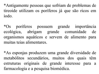*Antigamente pessoas que sofriam de problemas de
tireoide utilizam os poríferos já que são ricos em
iodo.
*Os poríferos possuem grande importância
ecológica, abrigam grande comunidade de
organismos aquáticos e servem de alimento para
muitas teias alimentares.
*As esponjas produzem uma grande diversidade de
metabólitos secundários, muitos dos quais têm
estruturas originais de grande interesse para a
farmacologia e a pesquisa biomédica.
 