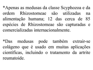 *Apenas as medusas da classe Scyphozoa e da
ordem Rhizostomeae são utilizadas na
alimentação humana; 12 das cerca de 85
espécies de Rhizostomeae são capturadas e
comercializadas internacionalmente.
*Das medusas pode também extrair-se
colágeno que é usado em muitas aplicações
científicas, incluindo o tratamento da artrite
reumatoide.
 