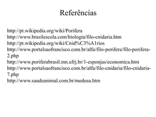 Referências
http://pt.wikipedia.org/wiki/Porifera
http://www.brasilescola.com/biologia/filo-cnidaria.htm
http://pt.wikipedia.org/wiki/Cnid%C3%A1rios
http://www.portalsaofrancisco.com.br/alfa/filo-porifera/filo-porifera-
2.php
http://www.poriferabrasil.mn.ufrj.br/1-esponjas/economica.htm
http://www.portalsaofrancisco.com.br/alfa/filo-cnidaria/filo-cnidaria-
7.php
http://www.saudeanimal.com.br/medusa.htm
 