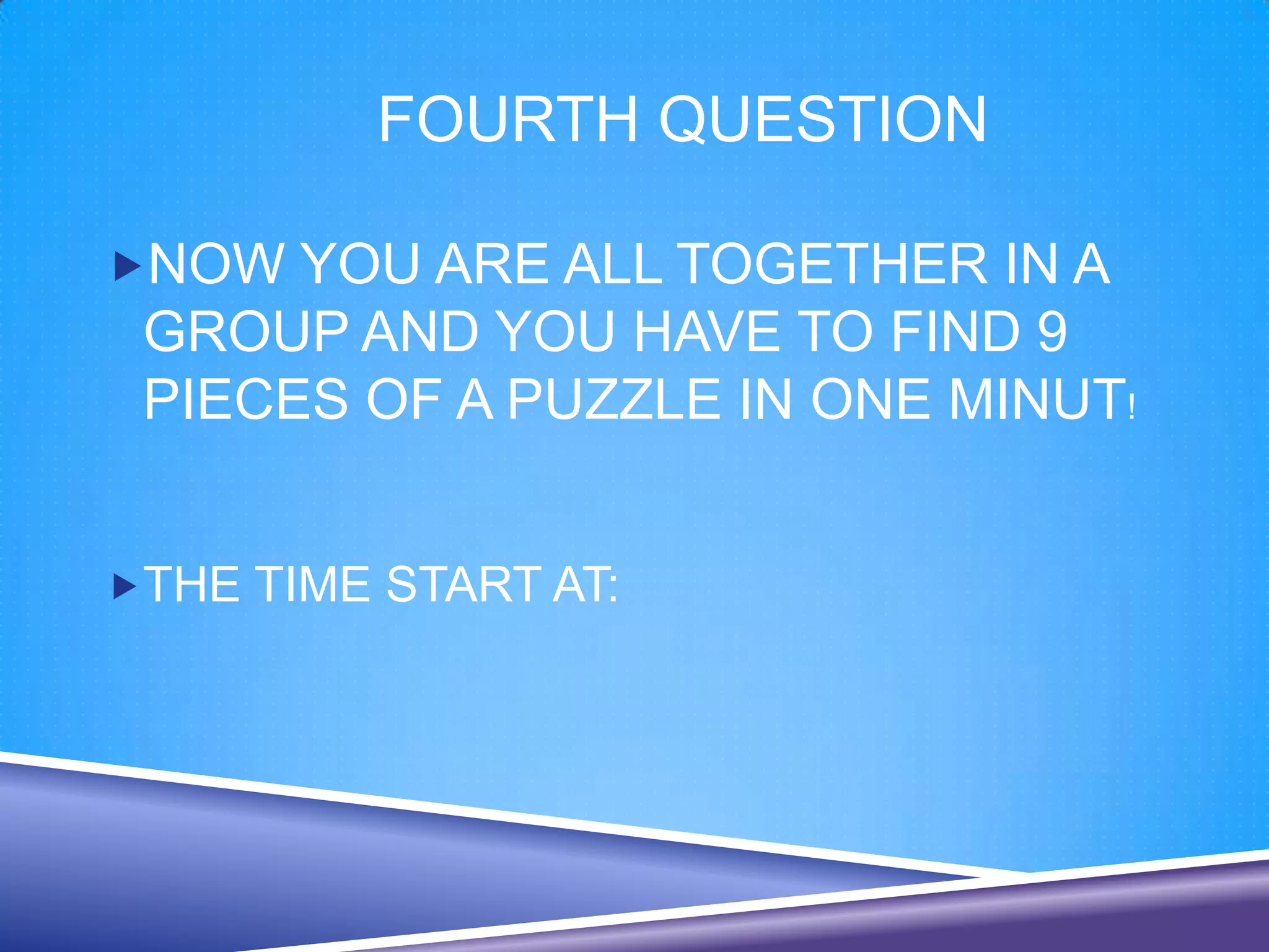 FOURTH QUESTION

NOW YOU ARE ALL TOGETHER IN A
 GROUP AND YOU HAVE TO FIND 9
 PIECES OF A PUZZLE IN ONE MINUT!


THE TIME START AT:
 