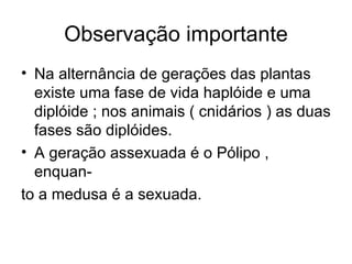 Observação importante
• Na alternância de gerações das plantas
  existe uma fase de vida haplóide e uma
  diplóide ; nos animais ( cnidários ) as duas
  fases são diplóides.
• A geração assexuada é o Pólipo ,
  enquan-
to a medusa é a sexuada.
 