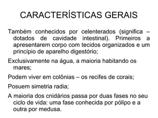 CARACTERÍSTICAS GERAIS
Também conhecidos por celenterados (significa –
dotados de cavidade intestinal). Primeiros a
apresentarem corpo com tecidos organizados e um
princípio de aparelho digestório;
Exclusivamente na água, a maioria habitando os
mares;
Podem viver em colônias – os recifes de corais;
Posuem simetria radia;
A maioria dos cnidários passa por duas fases no seu
ciclo de vida: uma fase conhecida por pólipo e a
outra por medusa.
 