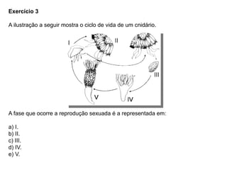 Exercício 3
A ilustração a seguir mostra o ciclo de vida de um cnidário.
A fase que ocorre a reprodução sexuada é a representada em:
a) I.
b) II.
c) III.
d) IV.
e) V.
 