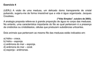 Exercício 4
(UERJ) A visão de uma medusa, um delicado domo transparente de cristal
pulsando, sugeriu-me de forma irresistível que a vida é água organizada. Jacques
Cousteau.
("Vida Simples", outubro de 2003).
A analogia proposta refere-se à grande proporção de água no corpo das medusas.
No entanto, uma característica importante do filo ao qual pertencem é a presença
de cnidócitos ou cnidoblastos, células que produzem substâncias urticantes.
Dois animais que pertencem ao mesmo filo das medusas estão indicados em:
a) hidra – craca.
b) hidra – esponja.
c) anêmona do mar – esponja.
d) anêmona do mar – coral.
e) esponja - anêmonas.
 