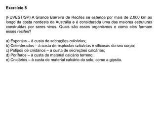 Exercício 5
(FUVEST/SP) A Grande Barreira de Recifes se estende por mais de 2.000 km ao
longo da costa nordeste da Austrália e é considerada uma das maiores estruturas
construídas por seres vivos. Quais são esses organismos e como eles formam
esses recifes?
a) Esponjas – à custa de secreções calcárias;
b) Celenterados – à custa de espículas calcárias e silicosas do seu corpo;
c) Pólipos de cnidários – à custa de secreções calcárias;
d) Poríferos – à custa de material calcário terreno;
e) Cnidários – à custa de material calcário do solo, como a gipsita.
 