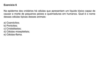 Exercício 6
Na epiderme dos cnidários há células que apresentam um líquido tóxico capaz de
causar a morte de pequenos peixes e queimaduras em humanos. Qual é o nome
dessas células típicas desses animais:
a) Coanócitos;
b) Porócitos;
c) Cnidoblastos;
d) Células mioepiteliais;
e) Células-flama.
 
