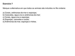 Exercício 7
Marque a alternativa em que todos os animais são incluídos no filo cnidaria:
a) Corais, anêmonas-do-mar e esponjas;
b) Caravelas, água-viva e anêmonas-do-mar;
c) Corais, água-viva e esponjas;
d) Esponjas, caravelas e corais;
e) Anêmonas-do-mar, esponjas e hidras.
 