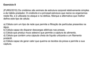 Exercício 8
(FURG/2010) Os cnidários são animais de estrutura corporal relativamente simples
e de hábito predador. O cnidócito é a principal estrutura que reúne os organismos
neste filo, e é utilizada no ataque e na defesa. Marque a alternativa que melhor
define este tipo de célula:
a) Célula com um tipo de rede que permite a filtração de partículas presentes na
água.
b) Célula capaz de disparar descargas elétricas nas presas.
c) Célula que produz muco adesivo que permite a captura do alimento.
d) Célula que contém uma cápsula cheia de líquido urticante e um filamento
protáctil.
e) Célula capaz de gerar calor que queima os tecidos da presa e permite a sua
captura.
 