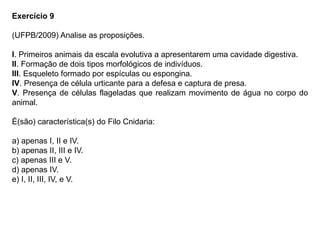 Exercício 9
(UFPB/2009) Analise as proposições.
I. Primeiros animais da escala evolutiva a apresentarem uma cavidade digestiva.
II. Formação de dois tipos morfológicos de indivíduos.
III. Esqueleto formado por espículas ou espongina.
IV. Presença de célula urticante para a defesa e captura de presa.
V. Presença de células flageladas que realizam movimento de água no corpo do
animal.
É(são) característica(s) do Filo Cnidaria:
a) apenas I, II e IV.
b) apenas II, III e IV.
c) apenas III e V.
d) apenas IV.
e) I, II, III, IV, e V.
 