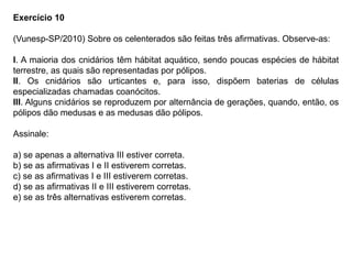 Exercício 10
(Vunesp-SP/2010) Sobre os celenterados são feitas três afirmativas. Observe-as:
I. A maioria dos cnidários têm hábitat aquático, sendo poucas espécies de hábitat
terrestre, as quais são representadas por pólipos.
II. Os cnidários são urticantes e, para isso, dispõem baterias de células
especializadas chamadas coanócitos.
III. Alguns cnidários se reproduzem por alternância de gerações, quando, então, os
pólipos dão medusas e as medusas dão pólipos.
Assinale:
a) se apenas a alternativa III estiver correta.
b) se as afirmativas I e II estiverem corretas.
c) se as afirmativas I e III estiverem corretas.
d) se as afirmativas II e III estiverem corretas.
e) se as três alternativas estiverem corretas.
 