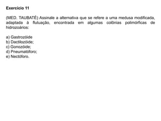 Exercício 11
(MED. TAUBATÉ) Assinale a alternativa que se refere a uma medusa modificada,
adaptada à flutuação, encontrada em algumas colônias polimórficas de
hidrozoários:
a) Gastrozóide
b) Dactilozóide;
c) Gonozóide;
d) Pneumatóforo;
e) Nectóforo.
 