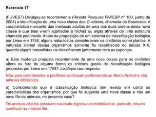 Exercício 17
(FUVEST) Divulgou-se recentemente (Revista Pesquisa FAPESP nº 100, junho de
2004) a identificação de uma nova classe dos Cnidários, chamada de Staurozoa. A
característica marcante das medusas adultas de uma das duas ordens desta nova
classe é que elas vivem agarradas a rochas ou algas através de uma estrutura
chamada pedúnculo. Antes da proposição de um sistema de classificação biológica
por Lineu em 1758, alguns naturalistas consideravam os cnidários como plantas. A
natureza animal destes organismos somente foi reconhecida no século XIX,
quando alguns naturalistas os classificaram juntamente com as esponjas.
a) Esta mudança proposta recentemente de uma nova classe para os cnidários
altera ou fere de alguma forma os critérios gerais de classificação biológica
propostos por Lineu em 1758? Justifique sua resposta.
b) Considerando que a classificação biológica tem levado em conta as
características dos organismos, por que foi sugerida uma nova classe e não um
novo filo de animais, no presente caso?
Não, pois celenterados e poríferos continuam pertencendo ao Reino Animal e são
animais diblásticos.
Os animais citados possuem cavidade digestiva e cnidoblastos, portanto, devem
continuar no mesmo filo.
 