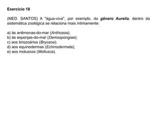 Exercício 18
(MED. SANTOS) A "água-viva", por exemplo, do gênero Aurelia, dentro da
sistemática zoológica se relaciona mais intimamente:
a) às anêmonas-do-mar (Anthozoa);
b) às esponjas-do-mar (Demospongiae);
c) aos briozoários (Bryozoa);
d) aos equinodermas (Echinodermata);
e) aos moluscos (Mollusca).
 