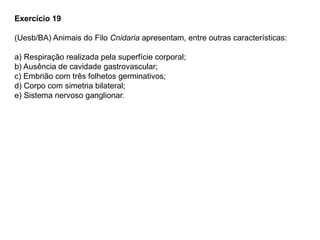 Exercício 19
(Uesb/BA) Animais do Filo Cnidaria apresentam, entre outras características:
a) Respiração realizada pela superfície corporal;
b) Ausência de cavidade gastrovascular;
c) Embrião com três folhetos germinativos;
d) Corpo com simetria bilateral;
e) Sistema nervoso ganglionar.
 