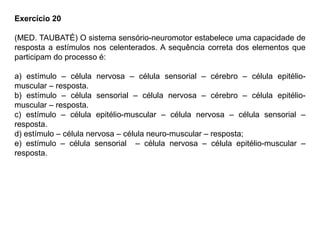 Exercício 20
(MED. TAUBATÉ) O sistema sensório-neuromotor estabelece uma capacidade de
resposta a estímulos nos celenterados. A sequência correta dos elementos que
participam do processo é:
a) estímulo – célula nervosa – célula sensorial – cérebro – célula epitélio-
muscular – resposta.
b) estímulo – célula sensorial – célula nervosa – cérebro – célula epitélio-
muscular – resposta.
c) estímulo – célula epitélio-muscular – célula nervosa – célula sensorial –
resposta.
d) estímulo – célula nervosa – célula neuro-muscular – resposta;
e) estímulo – célula sensorial – célula nervosa – célula epitélio-muscular –
resposta.
 