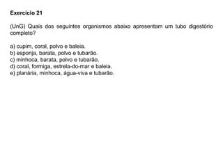 Exercício 21
(UnG) Quais dos seguintes organismos abaixo apresentam um tubo digestório
completo?
a) cupim, coral, polvo e baleia.
b) esponja, barata, polvo e tubarão.
c) minhoca, barata, polvo e tubarão.
d) coral, formiga, estrela-do-mar e baleia.
e) planária, minhoca, água-viva e tubarão.
 