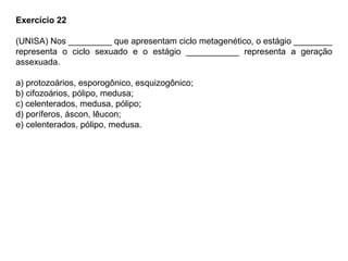 Exercício 22
(UNISA) Nos _________ que apresentam ciclo metagenético, o estágio ________
representa o ciclo sexuado e o estágio ___________ representa a geração
assexuada.
a) protozoários, esporogônico, esquizogônico;
b) cifozoários, pólipo, medusa;
c) celenterados, medusa, pólipo;
d) poríferos, áscon, lêucon;
e) celenterados, pólipo, medusa.
 