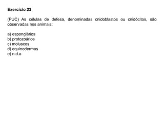 Exercício 23
(PUC) As células de defesa, denominadas cnidoblastos ou cnidócitos, são
observadas nos animais:
a) espongiários
b) protozoários
c) moluscos
d) equinodermas
e) n.d.a
 