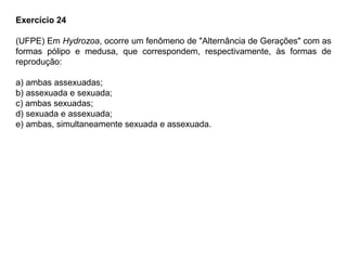 Exercício 24
(UFPE) Em Hydrozoa, ocorre um fenômeno de "Alternância de Gerações" com as
formas pólipo e medusa, que correspondem, respectivamente, às formas de
reprodução:
a) ambas assexuadas;
b) assexuada e sexuada;
c) ambas sexuadas;
d) sexuada e assexuada;
e) ambas, simultaneamente sexuada e assexuada.
 