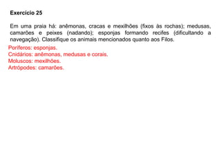 Exercício 25
Em uma praia há: anêmonas, cracas e mexilhões (fixos às rochas); medusas,
camarões e peixes (nadando); esponjas formando recifes (dificultando a
navegação). Classifique os animais mencionados quanto aos Filos.
Poríferos: esponjas.
Cnidários: anêmonas, medusas e corais.
Moluscos: mexilhões.
Artrópodes: camarões.
 