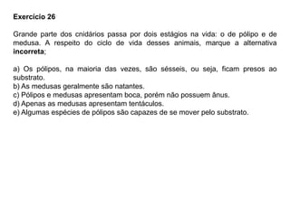 Exercício 26
Grande parte dos cnidários passa por dois estágios na vida: o de pólipo e de
medusa. A respeito do ciclo de vida desses animais, marque a alternativa
incorreta;
a) Os pólipos, na maioria das vezes, são sésseis, ou seja, ficam presos ao
substrato.
b) As medusas geralmente são natantes.
c) Pólipos e medusas apresentam boca, porém não possuem ânus.
d) Apenas as medusas apresentam tentáculos.
e) Algumas espécies de pólipos são capazes de se mover pelo substrato.
 