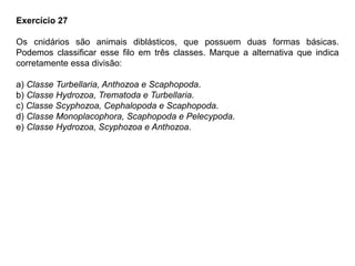 Exercício 27
Os cnidários são animais diblásticos, que possuem duas formas básicas.
Podemos classificar esse filo em três classes. Marque a alternativa que indica
corretamente essa divisão:
a) Classe Turbellaria, Anthozoa e Scaphopoda.
b) Classe Hydrozoa, Trematoda e Turbellaria.
c) Classe Scyphozoa, Cephalopoda e Scaphopoda.
d) Classe Monoplacophora, Scaphopoda e Pelecypoda.
e) Classe Hydrozoa, Scyphozoa e Anthozoa.
 