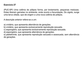 Exercício 27
(PUC-SP) Uma colônia de pólipos forma, por brotamento, pequenas medusas.
Estas liberam gametas no ambiente, onde ocorre a fecundação. Do zigoto, surge
uma larva ciliada, que dá origem a uma nova colônia de pólipos.
A descrição anterior refere-se a um:
a) cnidário, que apresenta alternância de gerações.
b) cnidário, que apresenta exclusivamente reprodução sexuada.
c) espongiário, que apresenta exclusivamente reprodução sexuada.
d) espongiário, que apresenta alternância de gerações.
e) platielminte, que apresenta reprodução sexuada e assexuada, sem alternância
de gerações.
 