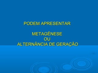 PODEM APRESENTAR

     METAGÊNESE
         OU
ALTERNÂNCIA DE GERAÇÃO
 