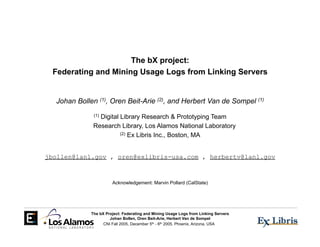 The bX project:
 Federating and Mining Usage Logs from Linking Servers


  Johan Bollen (1), Oren Beit-Arie (2), and Herbert Van de Sompel (1)

                Digital Library Research & Prototyping Team
              (1)

              Research Library, Los Alamos National Laboratory
                        (2) Ex Libris Inc., Boston, MA




jbollen@lanl.gov , oren@exlibris-usa.com , herbertv@lanl.gov



                       Acknowledgement: Marvin Pollard (CalState)




             The bX Project: Federating and Mining Usage Logs from Linking Servers
                      Johan Bollen, Oren Beit-Arie, Herbert Van de Sompel
                   CNI Fall 2005, December 5th - 6th 2005, Phoenix, Arizona, USA
 