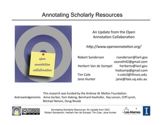 Annotating Scholarly Resources

                                                               An Update from the Open 
                                                               AnnotaHon CollaboraHon 

                                                          h"p://www.openannota-on.org/ 

                                                  Robert Sanderson               rsanderson@lanl.gov 
                                                                                              azaroth42@gmail.com 
                                                  Herbert Van de Sompel         herbertv@lanl.gov 
                                                                                                hvdsomp@gmail.com 
                                                  Tim Cole                                 t‐cole3@illinois.edu 
                                                  Jane Hunter                         jane@itee.uq.edu.au     


                       This research was funded by the Andrew W. Mellon FoundaHon.   
Acknowledgements:   Anna Gerber, Tom Habing, Bernhard Haslhofer,  Ray Larson, Cliﬀ Lynch,  
                       Michael Nelson, Doug Reside 

                           Annotating Scholarly Resources: An Update from OAC                       1
                      Robert Sanderson, Herbert Van de Sompel, Tim Cole, Jane Hunter
 
