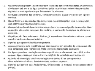 1. Os animais fixos podem se alimentar com facilidade por serem filtradores. Os alimentos
são levados até eles e da água que circula pelos seus corpos são retiradas partículas
orgânicas e microrganismos que lhes servem de alimento.
2. Medusas são formas dos cnidários, como por exemplo, a água-viva que é um tipo de
medusa.
3. Os poríferos têm apenas digestão intracelular e os cnidários têm intra e extracelular,
que ocorre na cavidade gastrovascular.
4. Os coanócitos são células existentes nos poríferos e atua na digestão intrecelular. Já os
cnidócitos são células exclusivas dos cnidários e sua função é a captura de alimento e
proteção.
5. Os pólipos são fixos e de forma cilíndrica, já as medusas são nadadoras ativas e possui
uma forma de cúpula característica.
6. Significa que apresenta cavidade digestória.
7. A vantagem dá-se pela resistência que pode suportar em períodos de seca ou que não
seja apropriado para reprodução. Trata-se de uma reprodução assexuada.
8. Em águas paradas a circulação que traz as partículas de alimento é mais difícil, assim
como as águas rasas que podem trazer o oxigênio da superfícia mais facilmente.
9. Quando há um estágio larval entre o zigoto e o adulto diz-se que apresenta
desenvolvimento indireto. Como exemplo, temos as esponjas.
10. Significa que contém duas fases de vida, uma sexuada ( a medusa) e outra assexuada (o
pólipo).
 