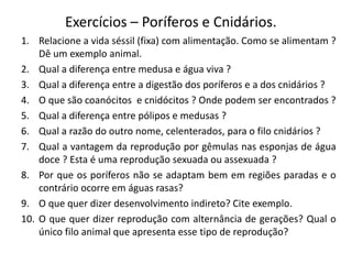 Exercícios – Poríferos e Cnidários.
1. Relacione a vida séssil (fixa) com alimentação. Como se alimentam ?
Dê um exemplo animal.
2. Qual a diferença entre medusa e água viva ?
3. Qual a diferença entre a digestão dos poríferos e a dos cnidários ?
4. O que são coanócitos e cnidócitos ? Onde podem ser encontrados ?
5. Qual a diferença entre pólipos e medusas ?
6. Qual a razão do outro nome, celenterados, para o filo cnidários ?
7. Qual a vantagem da reprodução por gêmulas nas esponjas de água
doce ? Esta é uma reprodução sexuada ou assexuada ?
8. Por que os poríferos não se adaptam bem em regiões paradas e o
contrário ocorre em águas rasas?
9. O que quer dizer desenvolvimento indireto? Cite exemplo.
10. O que quer dizer reprodução com alternância de gerações? Qual o
único filo animal que apresenta esse tipo de reprodução?
 