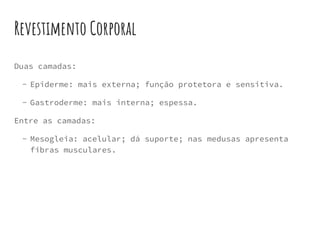 Revestimento Corporal
Duas camadas:
- Epiderme: mais externa; função protetora e sensitiva.
- Gastroderme: mais interna; espessa.
Entre as camadas:
- Mesogleia: acelular; dá suporte; nas medusas apresenta
fibras musculares.
 