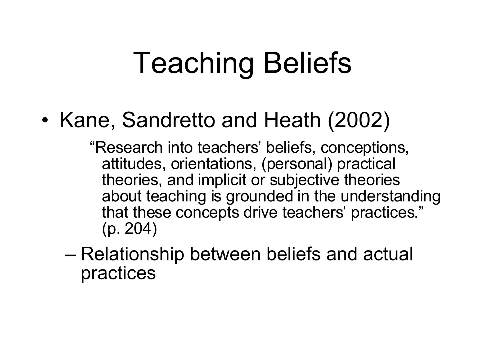 Teaching Beliefs Kane, Sandretto and Heath (2002) “ Research into teachers’ beliefs, conceptions, attitudes, orientations, (personal) practical theories, and implicit or subjective theories about teaching is grounded in the understanding that these concepts drive teachers’ practices.” (p. 204) Relationship between beliefs and actual practices 
