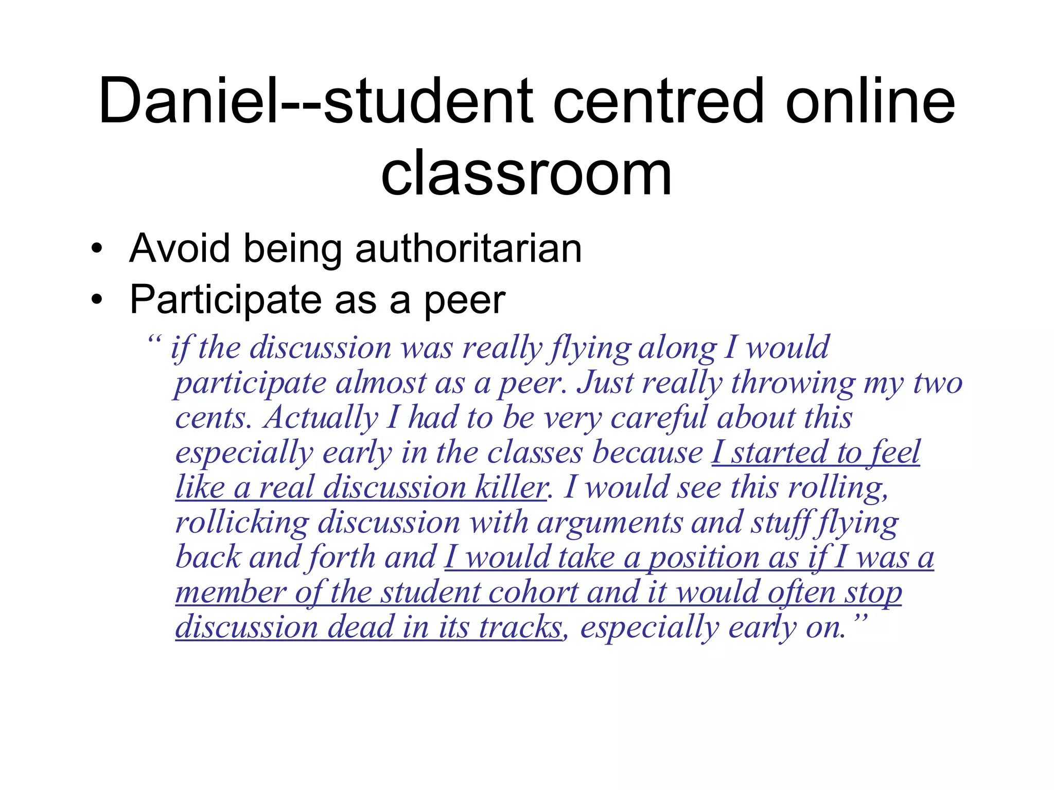 Daniel--student centred online classroom Avoid being authoritarian Participate as a peer “  if the discussion was really flying along I would participate almost as a peer. Just really throwing my two cents. Actually I had to be very careful about this especially early in the classes because  I started to feel like a real discussion killer . I would see this rolling, rollicking discussion with arguments and stuff flying back and forth and  I would take a position as if I was a member of the student cohort and it would often stop discussion dead in its tracks , especially early on.” 