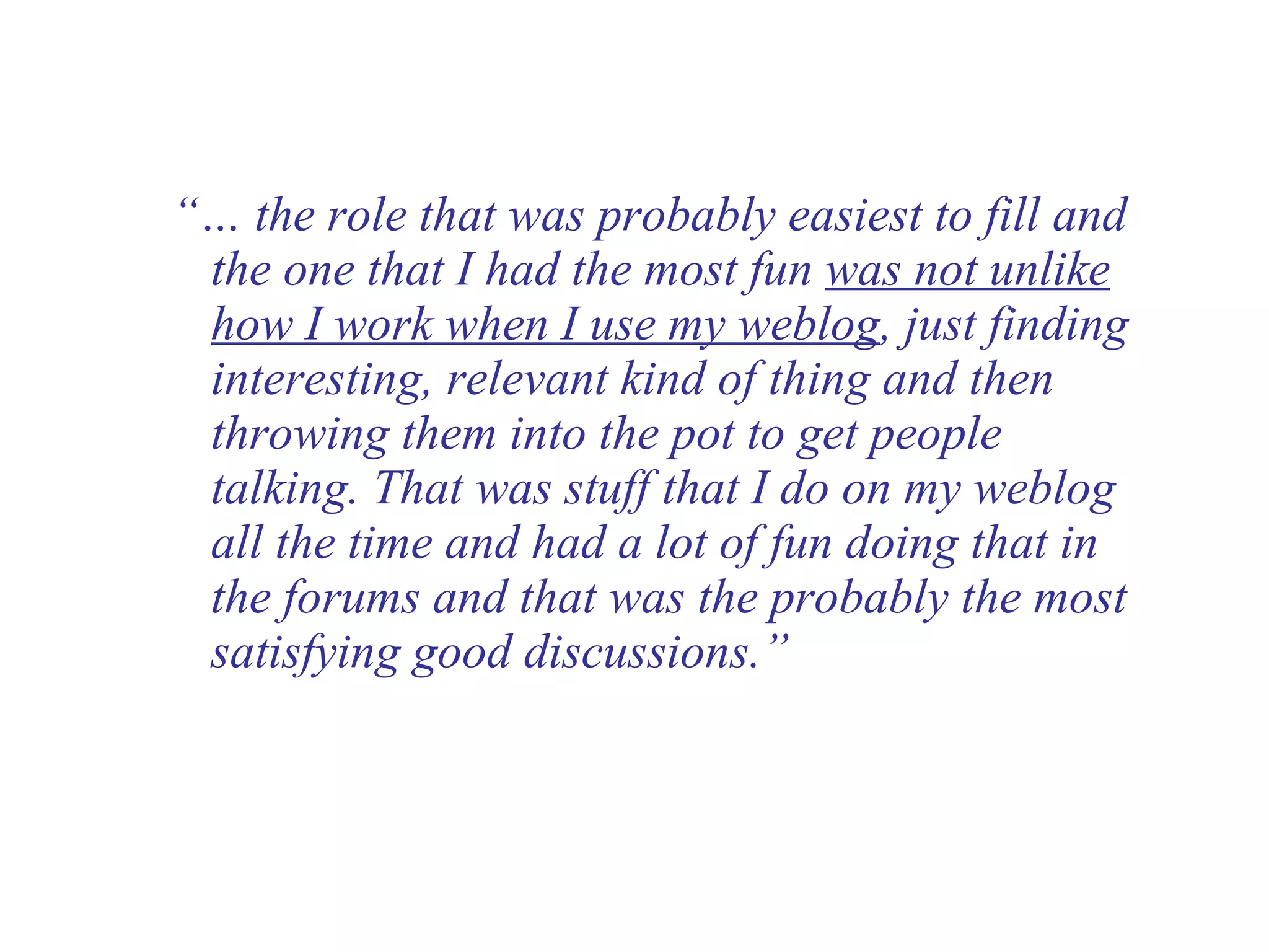 “…  the role that was probably easiest to fill and the one that I had the most fun  was not unlike how I work when I use my weblog , just finding interesting, relevant kind of thing and then throwing them into the pot to get people talking. That was stuff that I do on my weblog all the time and had a lot of fun doing that in the forums and that was the probably the most satisfying good discussions.” 