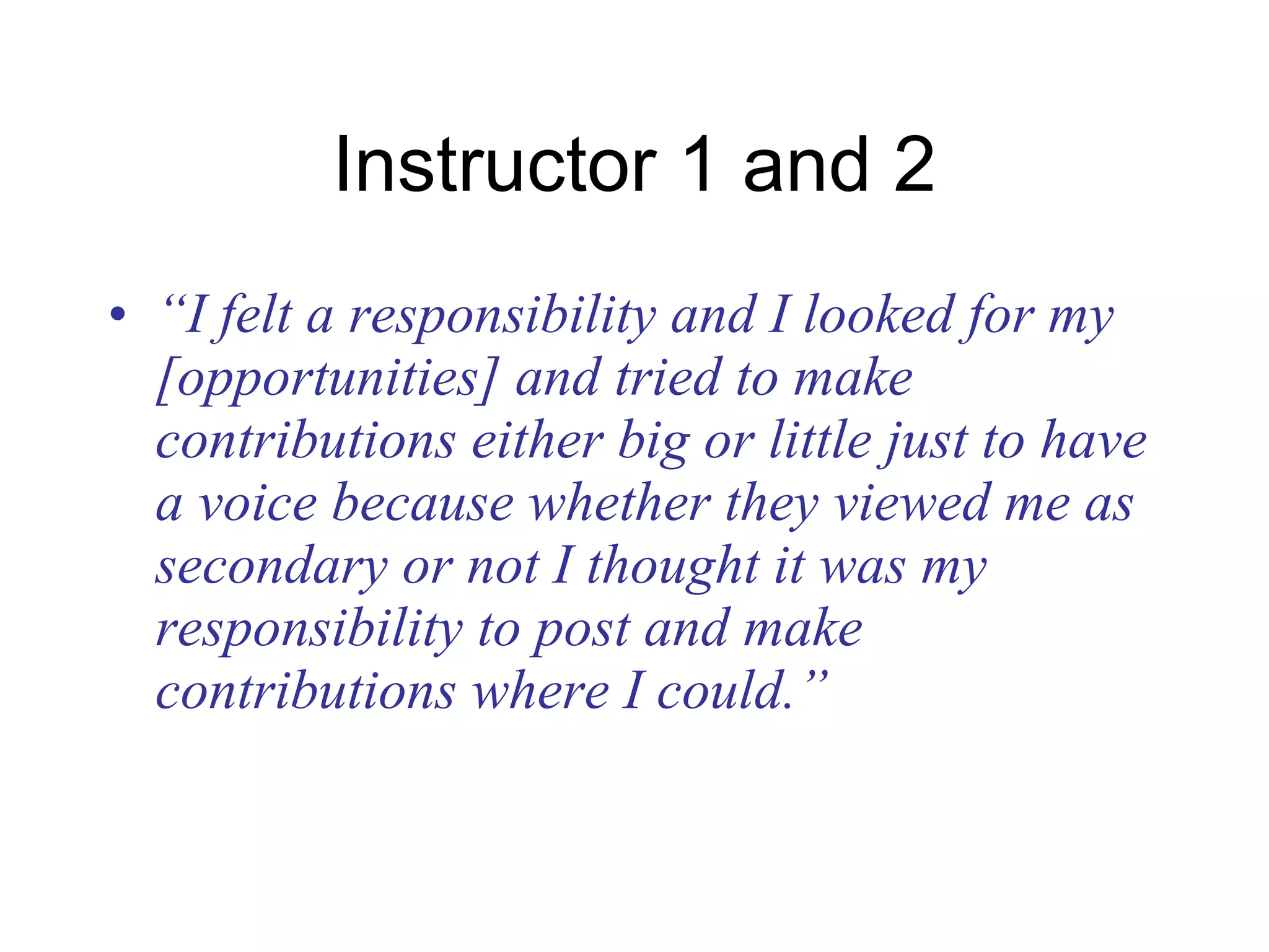 Instructor 1 and 2 “ I felt a responsibility and I looked for my [opportunities] and tried to make contributions either big or little just to have a voice because whether they viewed me as secondary or not I thought it was my responsibility to post and make contributions where I could.” 