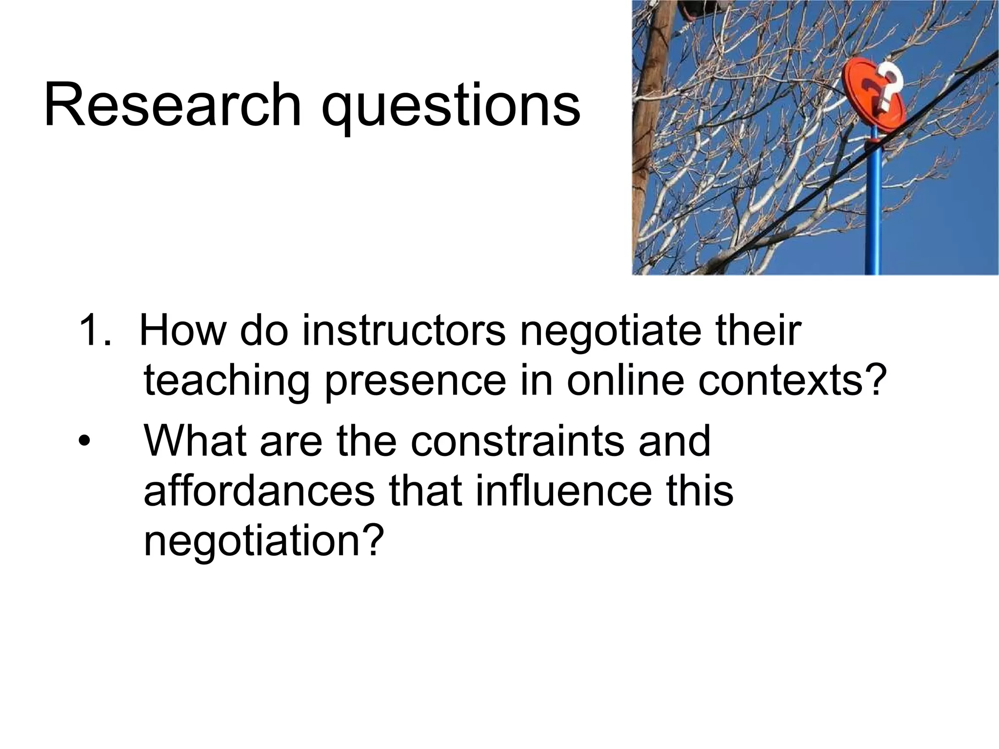 Research questions 1.  How do instructors negotiate their teaching presence in online contexts? What are the constraints and affordances that influence this negotiation? 