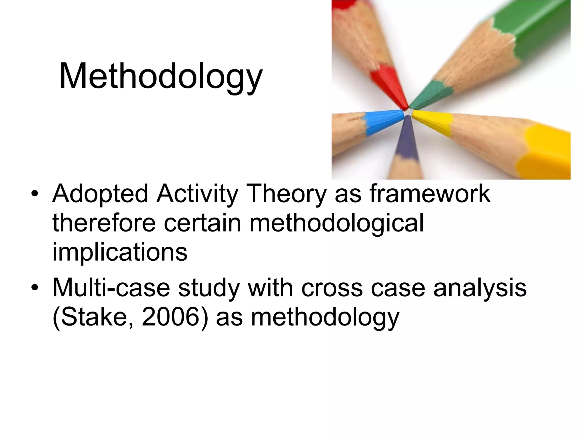 Methodology Adopted Activity Theory as framework therefore certain methodological implications Multi-case study with cross case analysis (Stake, 2006) as methodology 
