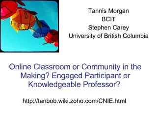 Online Classroom or Community in the Making? Engaged Participant or Knowledgeable Professor?  http://tanbob.wiki.zoho.com/CNIE.html  Tannis Morgan BCIT Stephen Carey University of British Columbia 