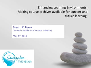 Stuart  C  Berry Doctoral Candidate - Athabasca University May 17, 2011 Enhancing Learning Environments: Making course archives available for current and future learning  