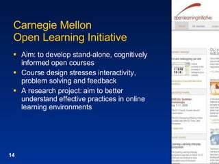 Carnegie Mellon Open Learning Initiative Aim: to develop stand-alone, cognitively informed open courses Course design stresses interactivity, problem solving and feedback A research project: aim to better understand effective practices in online learning environments 
