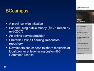 BCcampus A province wide initiative  Funded using public money ($6.25 million by mid-2007) An online service provider Sharable Online Learning Resources repository Developers can choose to share materials at local provincial level using custom BC Commons license 