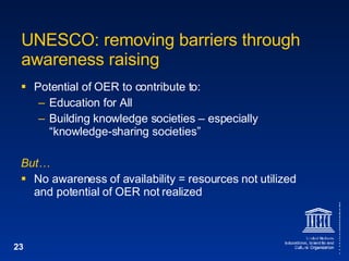 UNESCO: removing barriers through awareness raising Potential of OER to contribute to: Education for All Building knowledge societies – especially “knowledge-sharing societies” But… No awareness of availability  =  resources not utilized and potential of OER not realized 